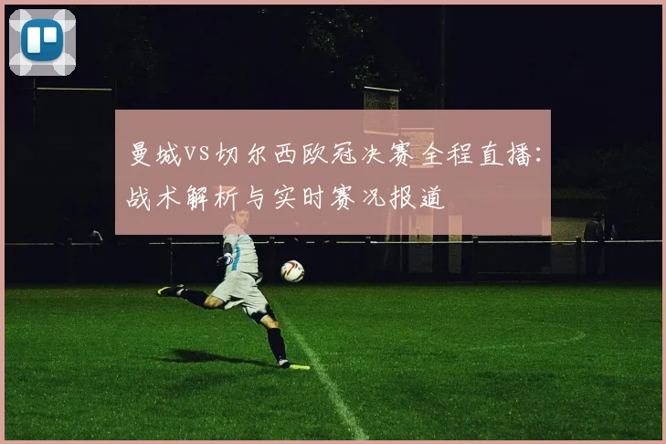曼城vs切尔西欧冠决赛全程直播:战术解析与实时赛况报道