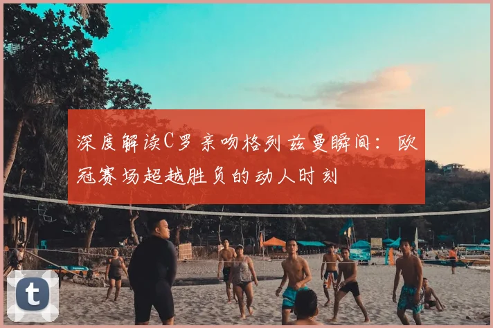 深度解读C罗亲吻格列兹曼瞬间：欧冠赛场超越胜负的动人时刻