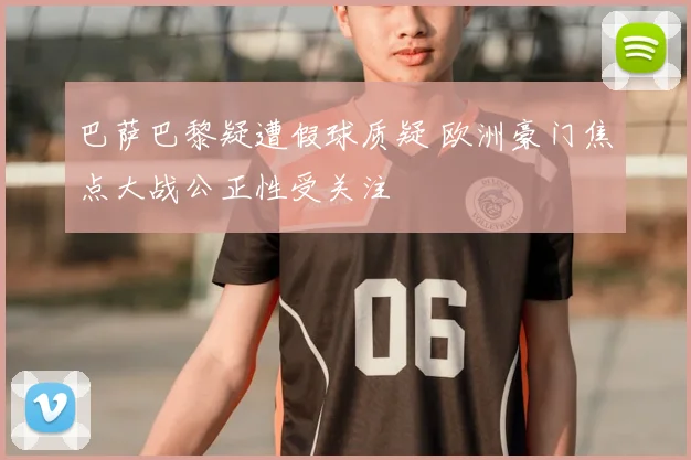 巴萨巴黎疑遭假球质疑 欧洲豪门焦点大战公正性受关注