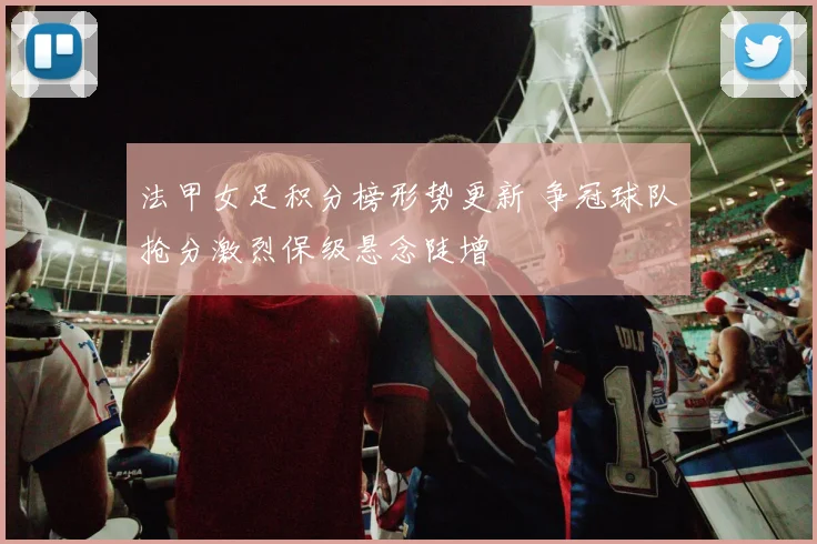 法甲女足积分榜形势更新 争冠球队抢分激烈保级悬念陡增