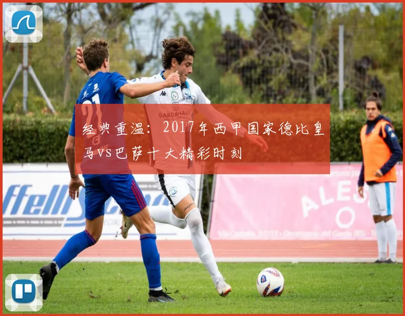 经典重温：2017年西甲国家德比皇马vs巴萨十大精彩时刻