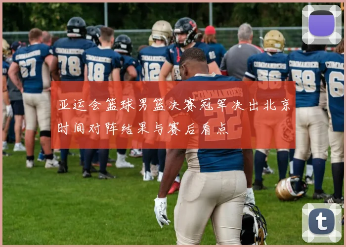 亚运会篮球男篮决赛冠军决出北京时间对阵结果与赛后看点