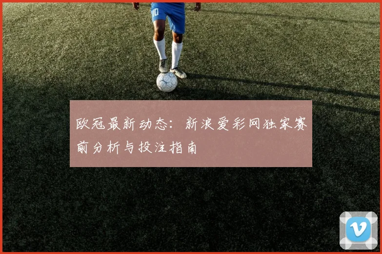 欧冠最新动态：新浪爱彩网独家赛前分析与投注指南