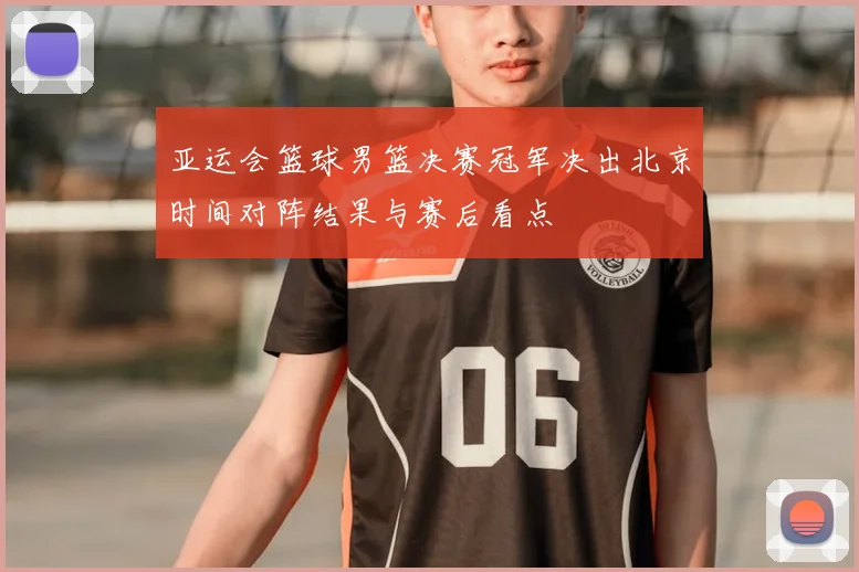 亚运会篮球男篮决赛冠军决出北京时间对阵结果与赛后看点