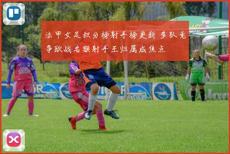 法甲女足积分榜射手榜更新 多队竞争欧战名额射手王归属成焦点