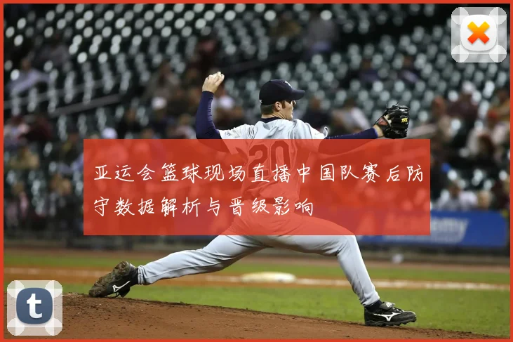 亚运会篮球现场直播中国队赛后防守数据解析与晋级影响